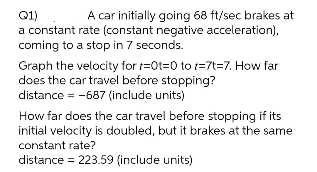 A car initially going 68 ft/sec brakes at
Q1)
a constant rate (constant negative acceleration),
coming to a stop in 7 seconds.
Graph the velocity for t=0t=0 to t=7t=7. How far
does the car travel before stopping?
distance = -687 (include units)
How far does the car travel before stopping if its
initial velocity is doubled, but it brakes at the same
constant rate?
distance = 223.59 (include units)
