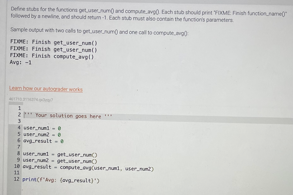 Define stubs for the functions get_user_num() and compute_avg(). Each stub should print "FIXME: Finish function_name()"
followed by a newline, and should return -1. Each stub must also contain the function's parameters.
Sample output with two calls to get_user_num() and one call to compute_avg():
FIXME: Finish get_user_num( )
FIXME: Finish get_user_num()
FIXME: Finish compute_avg()
Avg: -1
Learn how our autograder works
461710.3116374.qx3zqy7
1234
3
111
Your solution goes here **
4 user_num1 = 0
5 user_num2 = 0
6 avg_result = 0
7
8 user_num1 = get_user_num()
9 user_num2 = get_user_num()
10 avg_result = compute_avg(user_num1, user_num2)
11
12 print (f'Avg: {avg_result}')