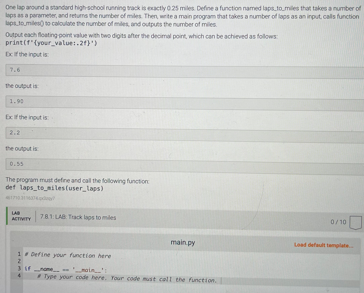One lap around a standard high-school running track is exactly 0.25 miles. Define a function named laps_to_miles that takes a number of
laps as a parameter, and returns the number of miles. Then, write a main program that takes a number of laps as an input, calls function
laps_to_miles() to calculate the number of miles, and outputs the number of miles.
Output each floating-point value with two digits after the decimal point, which can be achieved as follows:
print (f'{your_value:.2f}')
Ex: If the input is:
7.6
the output is:
1.90
Ex: If the input is:
2.2
the output is:
0.55
The program must define and call the following function:
def laps_to_miles (user_laps)
461710.3116374.qx3zqy7
LAB
ACTIVITY
7.8.1: LAB: Track laps to miles
1 # Define your function here
2
3 if __name__
4
main.py
==
'__main__':
#Type your code here. Your code must call the function.
0/10
Load default template...