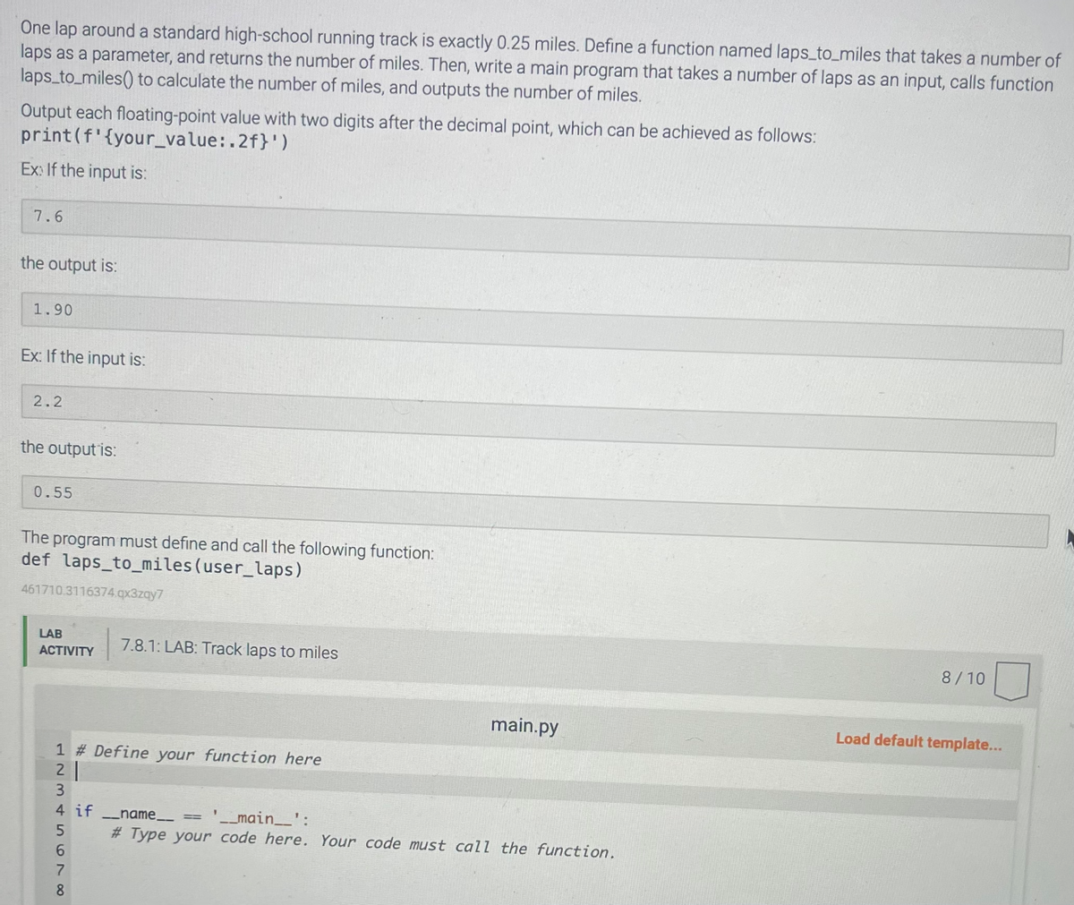 One lap around a standard high-school running track is exactly 0.25 miles. Define a function named laps_to_miles that takes a number of
laps as a parameter, and returns the number of miles. Then, write a main program that takes a number of laps as an input, calls function
laps_to_miles() to calculate the number of miles, and outputs the number of miles.
Output each floating-point value with two digits after the decimal point, which can be achieved as follows:
print (f' {your_value:.2f}')
Ex: If the input is:
7.6
the output is:
1.90
Ex: If the input is:
2.2
the output is:
0.55
The program must define and call the following function:
def laps_to_miles (user_laps)
461710.3116374.qx3zqy7
LAB
ACTIVITY
1 # Define your function here
21
3
00 Jo UAWN P
4 if ___name__
5
6
7.8.1: LAB: Track laps to miles
7
8
main.py
'__main__':
# Type your code here. Your code must call the function.
8/10
Load default template...