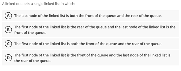 A linked queue is a single linked list in which:
(A The last node of the linked list is both the front of the queue and the rear of the queue.
The first node of the linked list is the rear of the queue and the last node of the linked list is the
(в
front of the queue.
The first node of the linked list is both the front of the queue and the rear of the queue.
The first node of the linked list is the front of the queue and the last node of the linked list is
the rear of the queue.
