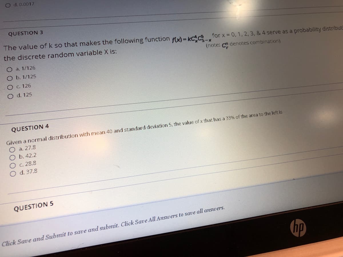 O d. 0.0017
QUESTION 3
The value of k so that makes the following function fAx) = kC%c for x = 0, 1, 2, 3, & 4 serve as a probability distribut
the discrete random variable X is:
(note: C denotes combination)
O a. 1/126
O b. 1/125
O c. 126
O d. 125
QUESTION 4
Given a normal distribution with mean 40 and standard deviation 5, the value of x that has a 33% of the area to the left is
a. 27.8
O b. 42.2
Oc. 28.8
O d. 37.8
QUESTION 5
Click Save and Submit to save and submit. Click Save All Answers to save all answers.
hp
