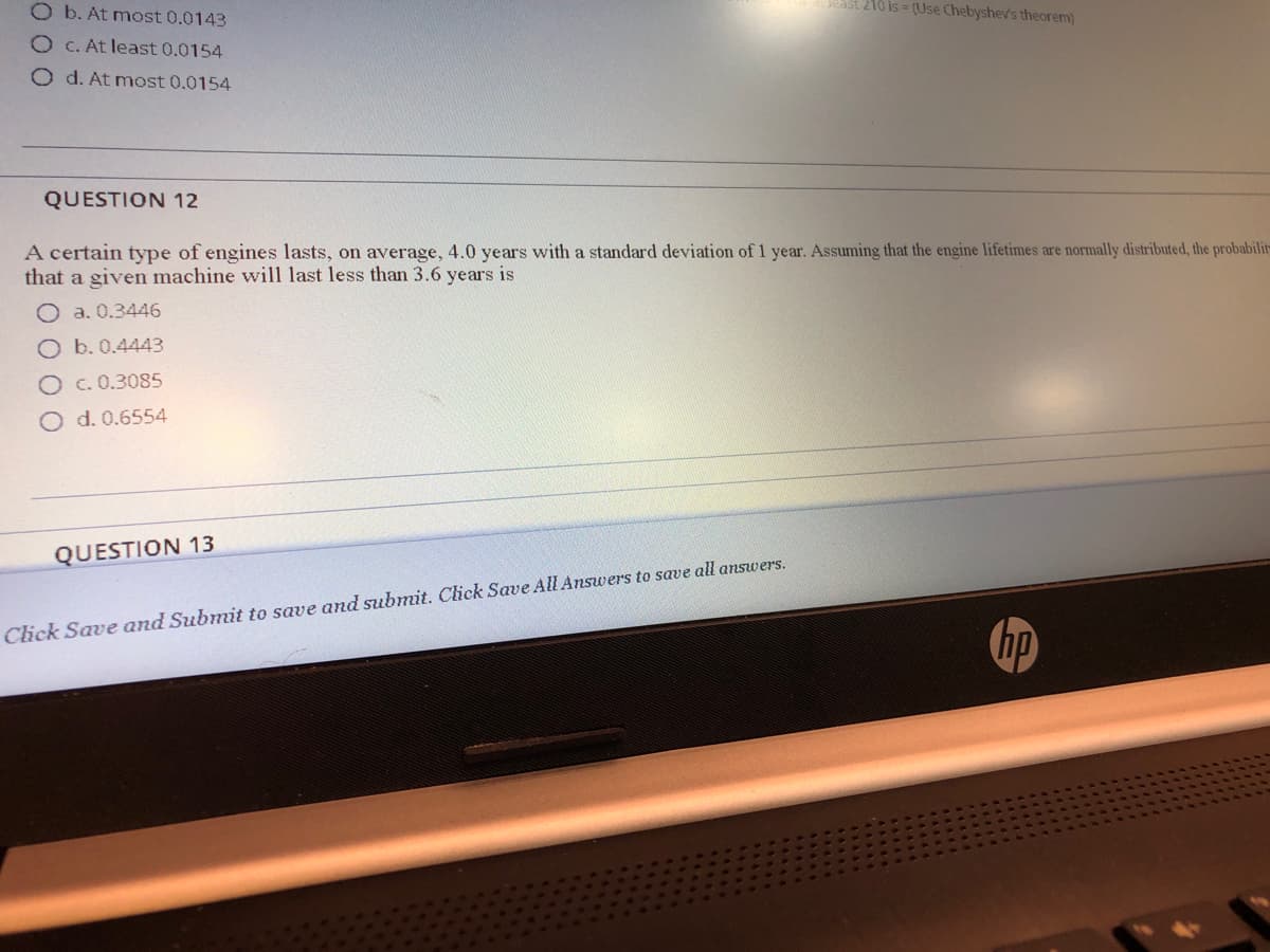 O b. At most 0.0143
ast 210 is = (Use Chebyshev's theorem)
O C. At least 0.0154
O d. At most 0.0154
QUESTION 12
A certain type of engines lasts, on average, 4.0 years with a standard deviation of 1 year. Assuming that the engine lifetimes are normally distributed, the probabilit
that a given machine will last less than 3.6 years is
O a. 0.3446
O b. 0.4443
Oc.0.3085
O d. 0.6554
QUESTION 13
Click Save and Submit to save and submit. Click Save All Answers to save all answers.
hp
