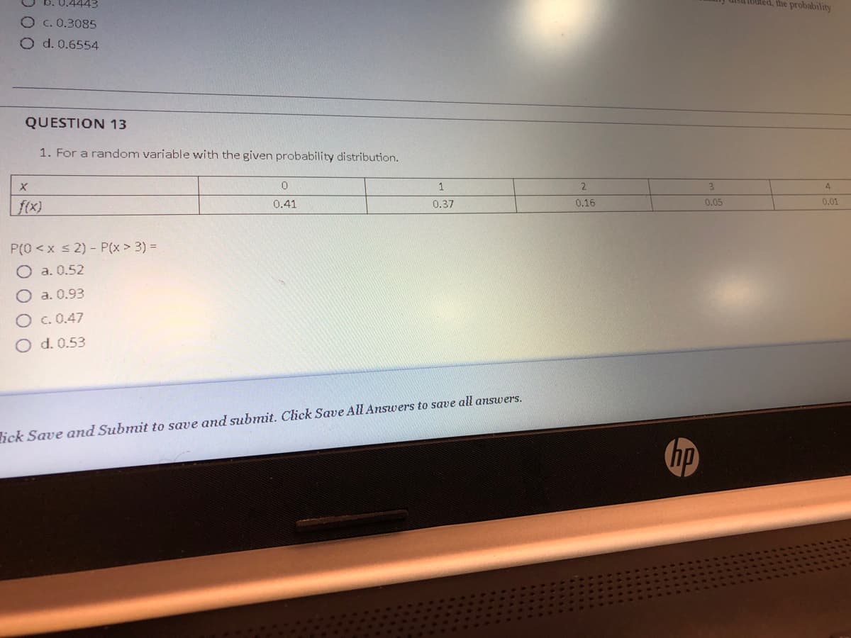 0.4443
1bled, the probability
Oc. 0.3085
O d. 0.6554
QUESTION 13
1. For a random variable with the given probability distribution.
1
2.
3
4
0.16
0.05
0.01
f(x)
0.41
0.37
P(0 <x s 2) - P(x > 3) =
O a. 0.52
O a. 0.93
c. 0.47
O d. 0.53
lick Save and Submit to save and submit. Click Save All Answers to save all answers.
hp
