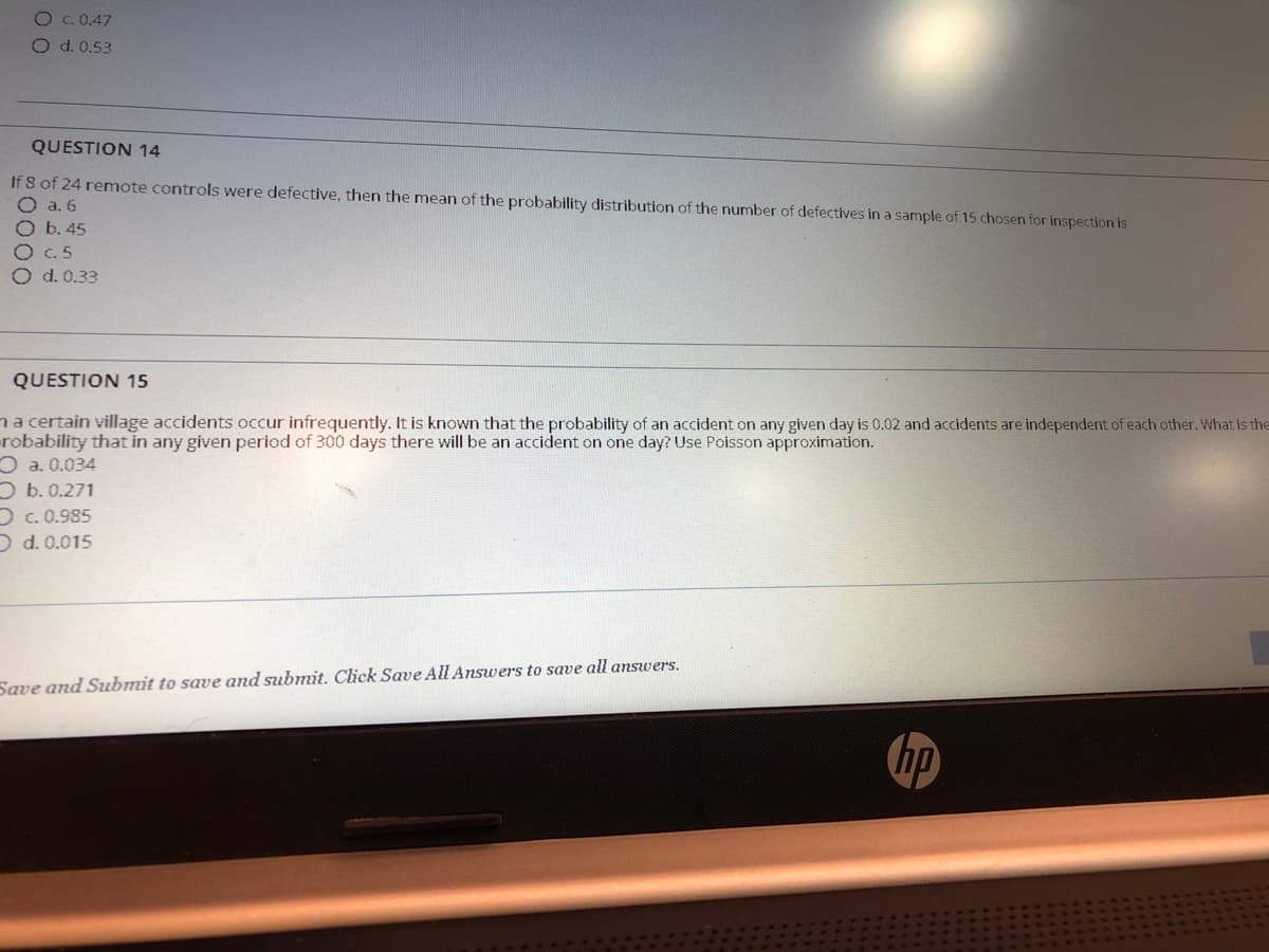 O c. 0.47
Od.0.53
QUESTION 14
If 8 of 24 remote controls were defective, then the mean of the probability distribution of the number of defectives in a sample of 15 chosen for inspection is
O a. 6
O b. 45
O C. 5
O d. 0.33
QUESTION 15
na certain village accidents occur infrequently. It is known that the probability of an accident on any given day is 0.02 and accidents are independent of each other. What is the
robability that in any given period of 300 days there will be an accident on one day? Use Poisson approximation.
O a. 0.034
O b. 0.271
Dc. 0.985
D d. 0.015
Save and Submit to save and submit. Click Save All Answers to save all answers.
hp
