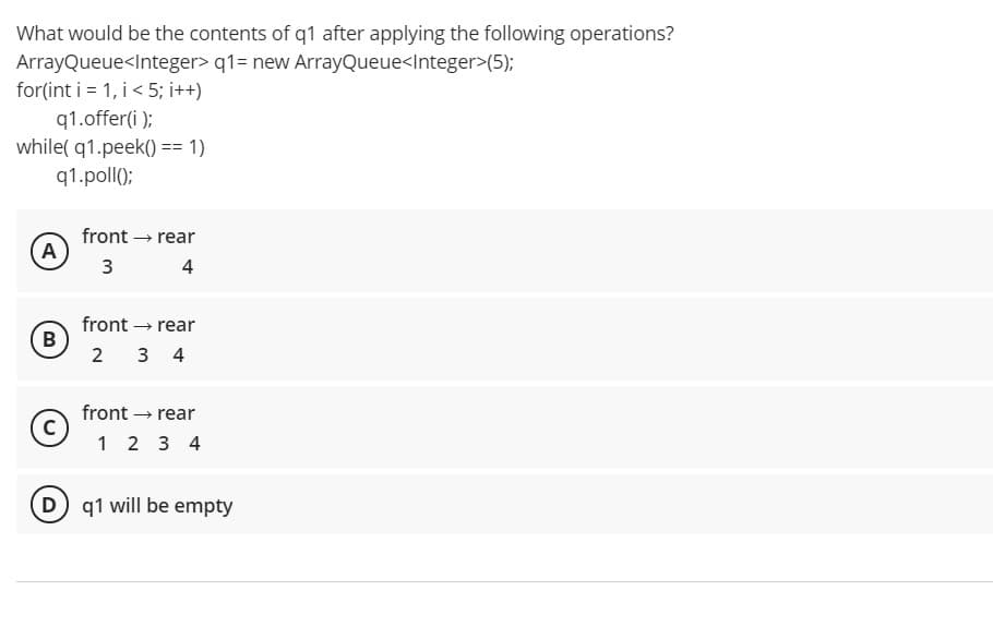 What would be the contents of q1 after applying the following operations?
ArrayQueue<Integer> q1= new ArrayQueue<Integer>(5);
for(int i = 1, i< 5; i++)
q1.offer(i);
while( q1.peek() == 1)
q1.poll();
front → rear
A
3
4
front – rear
B
2 3 4
front – rear
c)
1 2 3 4
D q1 will be empty
