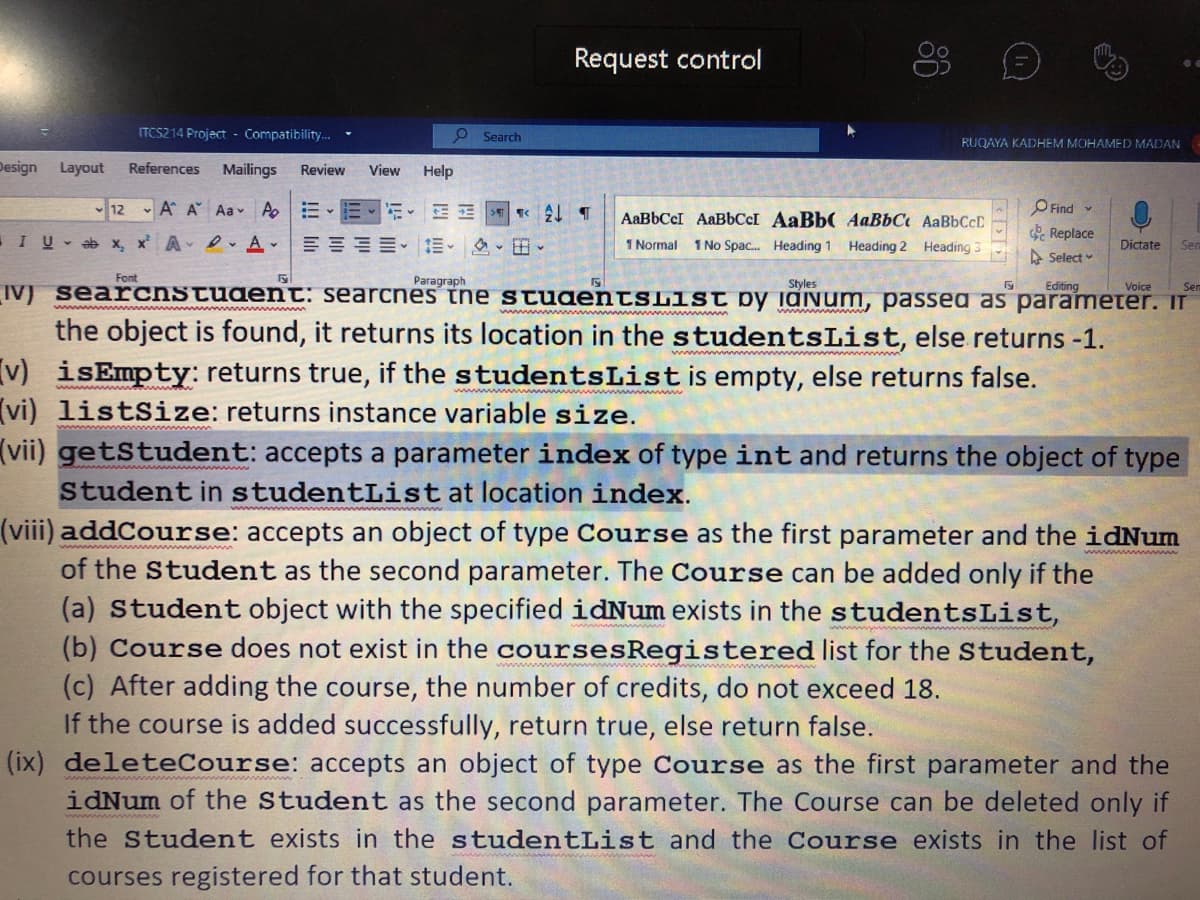 Request control
ITCS214 Project - Compatibility.
O Search
RUQAYA KADHEM MOHAMED MADAN
Design
Layout
References
Mailings
Review
View
Help
12
- A A Aa v Ap
O Find v
AaBbCcI AAB6CCI AaBb( AaBbC AABBCCD
e Replace
A Select
I U - ab x, x A e A-
1 Normal 1 No Spac. Heading 1 Heading 2 Heading 3
Dictate
Sen
Font
Paragraph
Styles
Editing
Sem
IV) searchstudent: searcnes tne stuaentsList by idINum, passeg as parameter. IT
Voice
the object is found, it returns its location in the studentsList, else returns -1.
v) isEmpty: returns true, if the studentsListis empty, else returns false.
(vi) listSize: returns instance variable size.
(vii) getStudent: accepts a parameter index of type int and returns the object of type
Student in studentList at location index.
(viii) addCourse: accepts an object of type Course as the first parameter and the idNum
of the Student as the second parameter. The Course can be added only if the
(a) Student object with the specified idNum exists in the studentsList,
(b) Course does not exist in the coursesRegistered list for the Student,
(c) After adding the course, the number of credits, do not exceed 18.
If the course is added successfully, return true, else return false.
(ix) deleteCourse: accepts an object of type Course as the first parameter and the
idNum of the Student as the second parameter. The Course can be deleted only if
the Student exists in the studentList and the Course exists in the list of
courses registered for that student.
86
