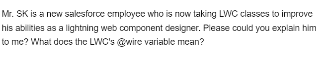 Mr. SK is a new salesforce employee who is now taking LWC classes to improve
his abilities as a lightning web component designer. Please could you explain him
to me? What does the LWC's @wire variable mean?