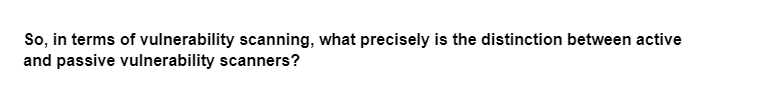 So, in terms of vulnerability scanning, what precisely is the distinction between active
and passive vulnerability scanners?