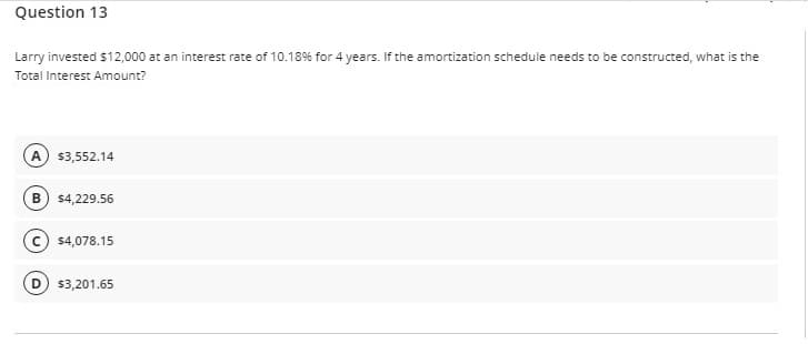 Question 13
Larry invested $12,000 at an interest rate of 10.18% for 4 years. If the amortization schedule needs to be constructed, what is the
Total Interest Amount?
A
$3,552.14
B) s4,229.56
$4,078.15
$3,201.65
