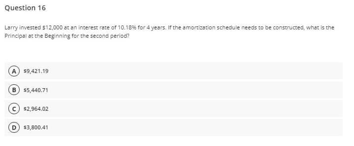 Question 16
Larry invested $12,000 at an interest rate of 10.18% for 4 years. If the amortization schedule needs to be constructed, what is the
Principal at the Beginning for the second period?
A) $9,421.19
B 5,440.71
(c) s2,964.02
D) $3,800.41
