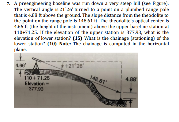 7. A preengineering baseline was run down a very steep hill (see Figure).
The vertical angle is 21°26' turned to a point on a plumbed range pole
that is 4.88 ft above the ground. The slope distance from the theodolite to
the point on the range pole is 148.61 ft. The theodolite's optical center is
4.66 ft (the height of the instrument) above the upper baseline station at
110+71.25. If the elevation of the upper station is 377.93, what is the
elevation of lower station? (15) What is the chainage (stationing) of the
lower station? (10) Note: The chainage is computed in the horizontal
plane.
4.66'
110+71.25
Elevation=
377.93
+21°26'
148.61'
4.88'