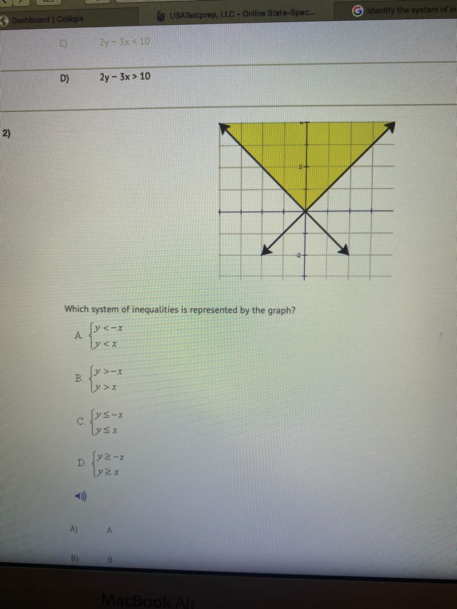 USATestprep, LLC-Online State-Spec...
G Identify the system of in
Dashboard | Colagia
2y-3x 10
D)
2y 3x > 10
2)
Which system of inequalities is represented by the graph?
「y<ーx
A.
B.
y> x
c fys-x
A)
B)
B.
MacBook Air
