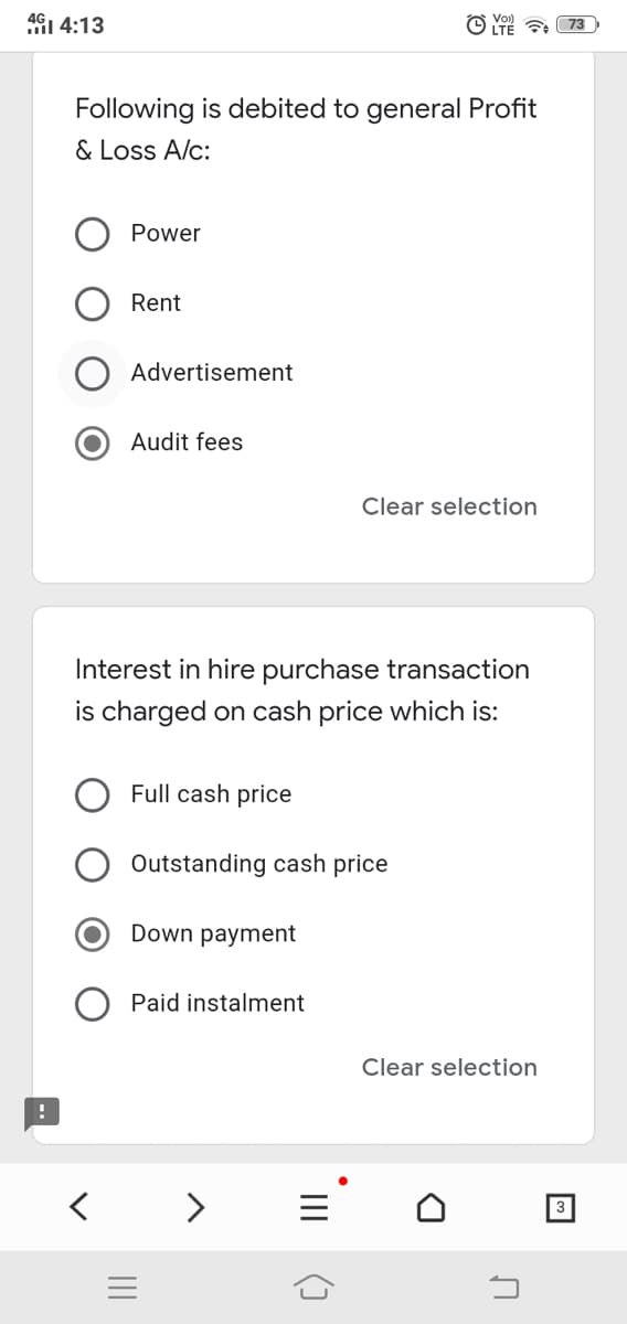 4G1 4:13
Following is debited to general Profit
& Loss A/c:
Power
Rent
Advertisement
Audit fees
Clear selection
Interest in hire purchase transaction
is charged on cash price which is:
Full cash price
Outstanding cash price
Down payment
Paid instalment
Clear selection
< >
3
II
II
