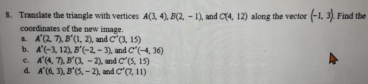 8. Translate the triangle with vertices A(3, 4), B(2,- 1), and C(4, 12) along the vector -1, 3). Find the
coordinates of the new image.
a. A'(2, 7), B'(1, 2), and C"(3, 15)
b. A'(-3, 12), B'(-2,- 3), and C"(-4, 36)
c. A'(4, 7), B'(3, - 2), and C"(5, 15)
d. A'(6, 3), B'(5, - 2), and C'(7, 11)
