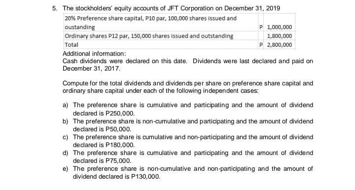 5. The stockholders' equity accounts of JFT Corporation on December 31, 2019
20% Preference share capital, P10 par, 100,000 shares issued and
oustanding
Ordinary shares P12 par, 150,000 shares issued and outstanding
P 1,000,000
1,800,000
Total
P 2,800,000
Additional information:
Cash dividends were declared on this date. Dividends were last declared and paid on
December 31, 2017.
Compute for the total dividends and dividends per share on preference share capital and
ordinary share capital under each of the following independent cases:
a) The preference share is cumulative and participating and the amount of dividend
declared is P250,000.
b) The preference share is non-cumulative and participating and the amount of dividend
declared is P50,000.
c) The preference share is cumulative and non-participating and the amount of dividend
declared is P180,000.
d) The preference share is cumulative and participating and the amount of dividend
declared is P75,000.
e) The preference share is non-cumulative and non-participating and the amount of
dividend declared is P130,000.
