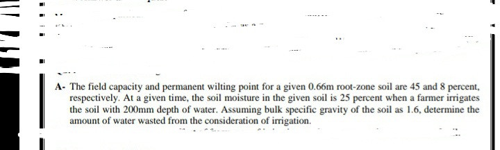 A- The field capacity and permanent wilting point for a given 0.66m root-zone soil are 45 and 8 percent,
respectively. At a given time, the soil moisture in the given soil is 25 percent when a farmer irrigates
the soil with 200mm depth of water. Assuming bulk specific gravity of the soil as 1.6, determine the
amount of water wasted from the consideration of irrigation.