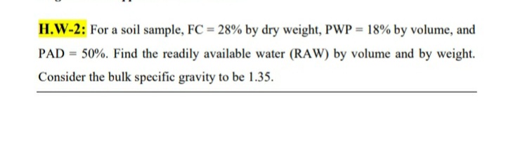 H.W-2: For a soil sample, FC = 28% by dry weight, PWP = 18% by volume, and
PAD 50%. Find the readily available water (RAW) by volume and by weight.
Consider the bulk specific gravity to be 1.35.