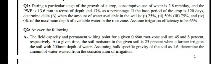 Q1: During a particular stage of the growth of a crop, consumptive use of water is 2.8 mm/day, and the
PWP is 13.6 mm in terms of depth and 17% as a percentage. If the base period of the crop is 120 days,
determine delta (A) when the amount of water available in the soil is: (i) 25%, (ii) 50% (iii) 75%, and (iv)
0% of the maximum depth of available water in the root zone. Assume irrigation efficiency to be 65%.
Q2: Answer the following:
A- The field capacity and permanent wilting point for a given 0.66m root-zone soil are 45 and 8 percent,
respectively. At a given time, the soil moisture in the given soil is 25 percent when a farmer irrigates
the soil with 200mm depth of water. Assuming bulk specific gravity of the soil as 1.6, determine the
amount of water wasted from the consideration of irrigation.