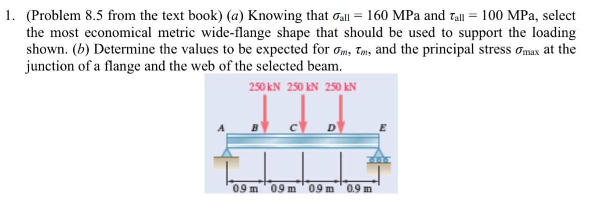 1. (Problem 8.5 from the text book) (a) Knowing that oall = 160 MPa and Tall = 100 MPa, select
the most economical metric wide-flange shape that should be used to support the loading
shown. (b) Determine the values to be expected for om, Tm, and the principal stress ơmax at the
junction of a flange and the web of the selected beam.
250 kN 250 kN 250 kN
D
09 m
09 m
09 m
0.9 m
