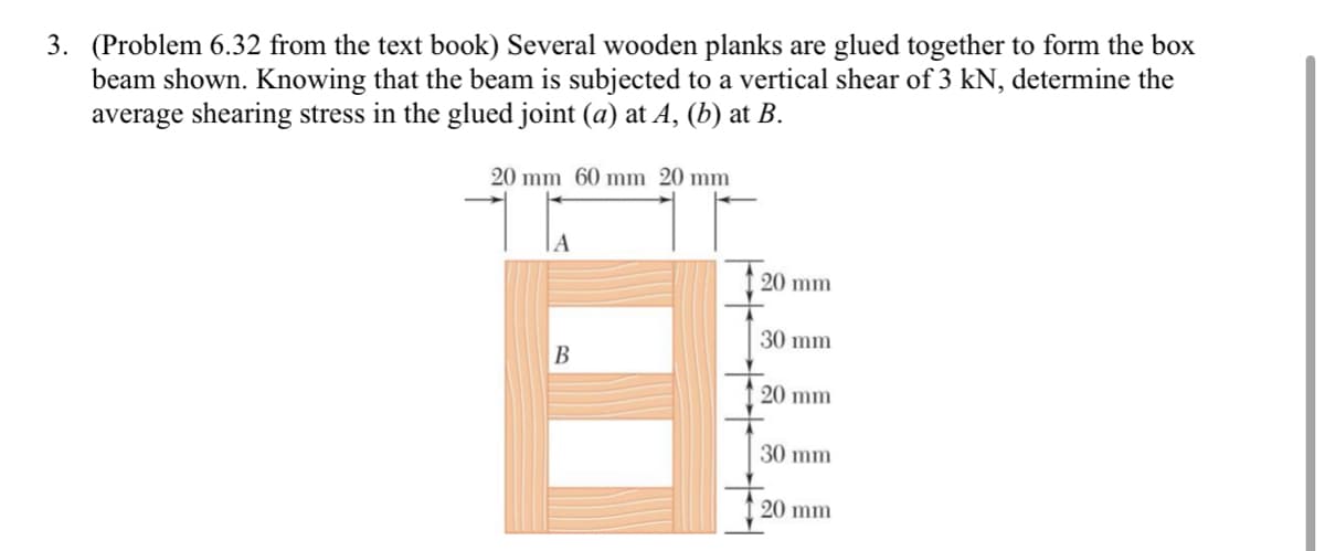 3. (Problem 6.32 from the text book) Several wooden planks are glued together to form the box
beam shown. Knowing that the beam is subjected to a vertical shear of 3 kN, determine the
average shearing stress in the glued joint (a) at A, (b) at B.
20 mm 60 mm 20 mm
20 mm
30 mm
B
20 mm
30 mm
20 mm
8, 88, 8 8
