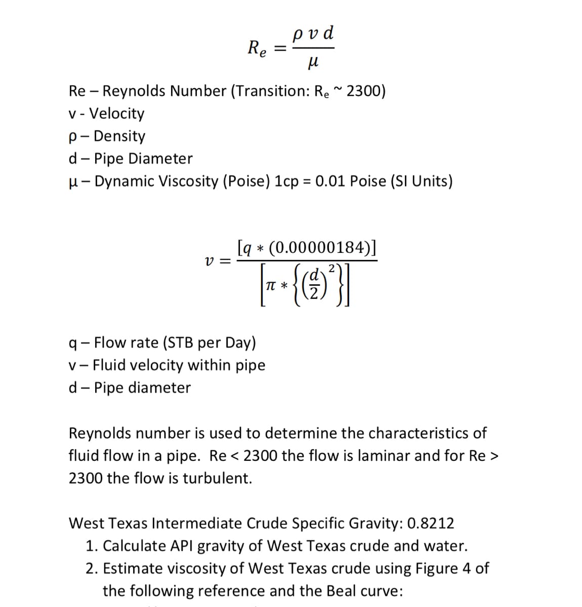 ρvd
Re
Re – Reynolds Number (Transition: Re " 2300)
v - Velocity
p- Density
d - Pipe Diameter
H- Dynamic Viscosity (Poise) 1cp = 0.01 Poise (SI Units)
%3D
[q * (0.00000184)]
v =
2
TT *
q- Flow rate (STB per Day)
v- Fluid velocity within pipe
d- Pipe diameter
Reynolds number is used to determine the characteristics of
fluid flow in a pipe. Re < 2300 the flow is laminar and for Re >
2300 the flow is turbulent.
West Texas Intermediate Crude Specific Gravity: 0.8212
1. Calculate API gravity of West Texas crude and water.
2. Estimate viscosity of West Texas crude using Figure 4 of
the following reference and the Beal curve:
