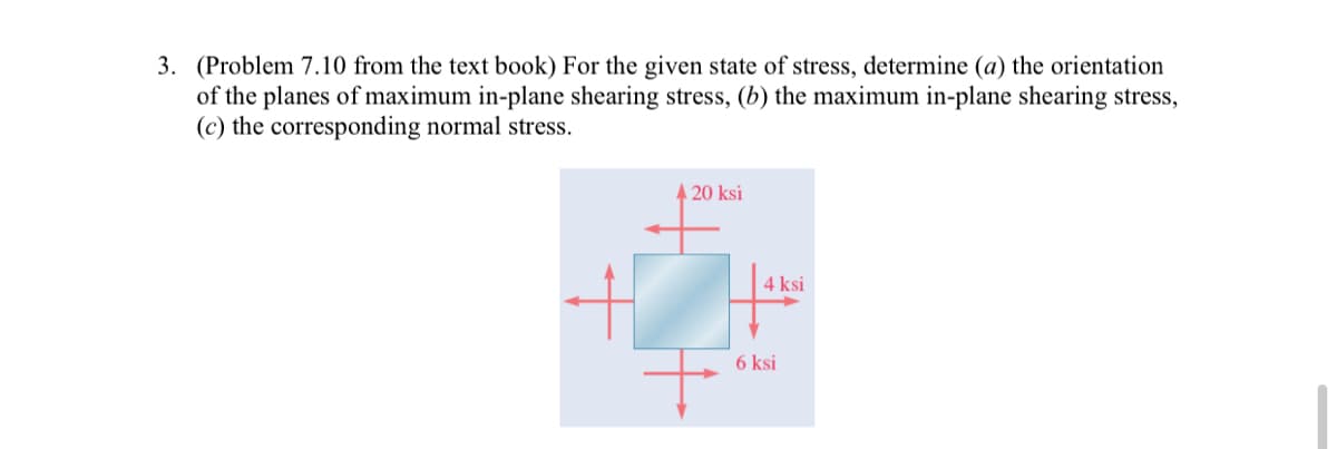 3. (Problem 7.10 from the text book) For the given state of stress, determine (a) the orientation
of the planes of maximum in-plane shearing stress, (b) the maximum in-plane shearing stress,
(c) the corresponding normal stress.
A 20 ksi
4 ksi
6 ksi
