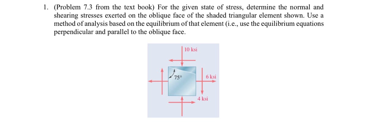 1. (Problem 7.3 from the text book) For the given state of stress, determine the normal and
shearing stresses exerted on the oblique face of the shaded triangular element shown. Use a
method of analysis based on the equilibrium of that element (i.e., use the equilibrium equations
perpendicular and parallel to the oblique face.
10 ksi
6 ksi
4 ksi
