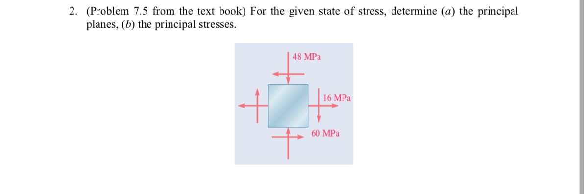 2. (Problem 7.5 from the text book) For the given state of stress, determine (a) the principal
planes, (b) the principal stresses.
48 MPa
16 MPa
60 MPa
