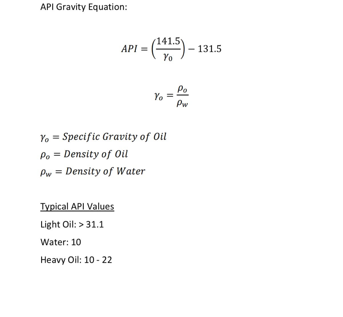 API Gravity Equation:
(141.5
ΑΡΙ
- 131.5
Yo
Po
Yo =
Pw
Yo = Specific Gravity of Oil
Po =
Density of Oil
Pw = Density of Water
Typical API Values
Light Oil: > 31.1
Water: 10
Нeavy Oil: 10-22
