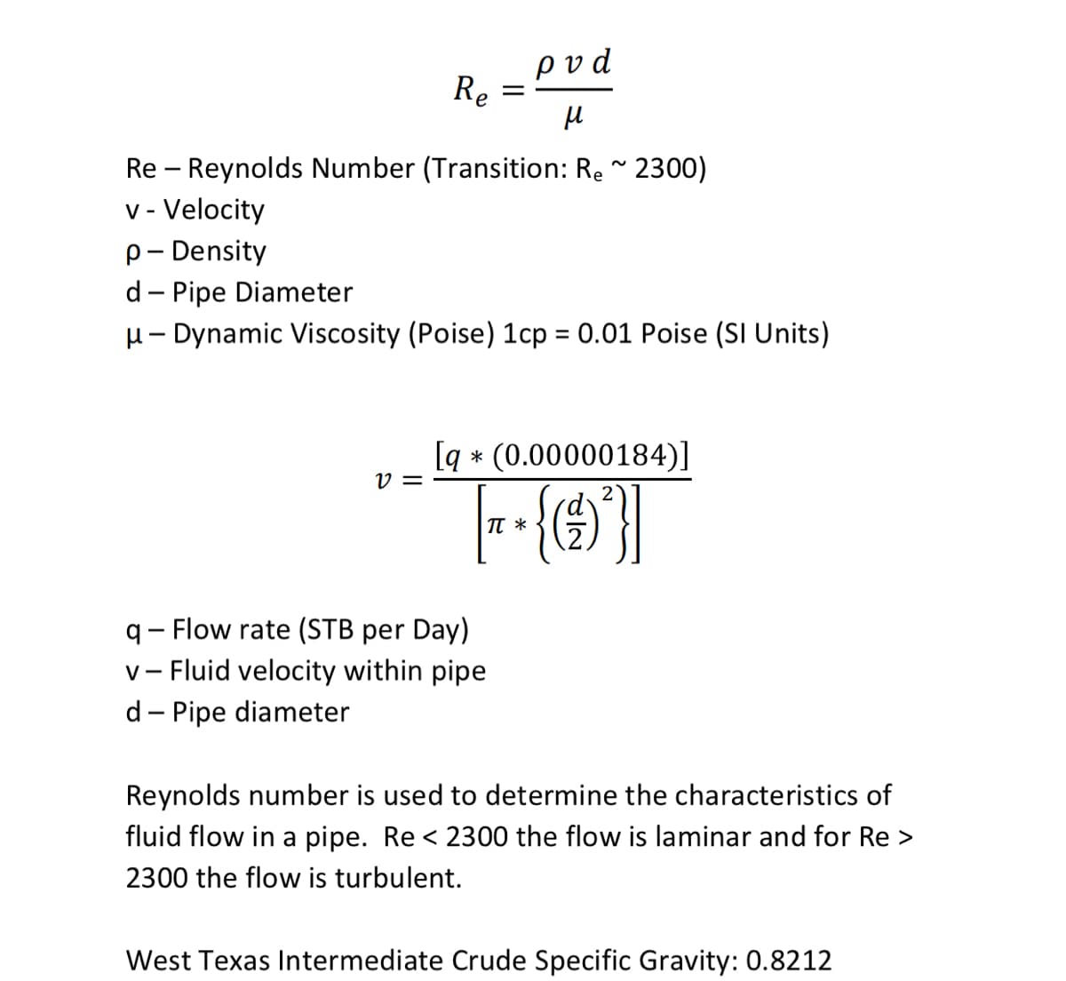 ρvd
Re
Re – Reynolds Number (Transition: Re ~ 2300)
v - Velocity
p- Density
d- Pipe Diameter
u- Dynamic Viscosity (Poise) 1cp = 0.01 Poise (SI Units)
[q * (0.00000184)]
V =
2
TT *
q- Flow rate (STB per Day)
v- Fluid velocity within pipe
d- Pipe diameter
Reynolds number is used to determine the characteristics of
fluid flow in a pipe. Re < 2300 the flow is laminar and for Re >
2300 the flow is turbulent.
West Texas Intermediate Crude Specific Gravity: 0.8212
