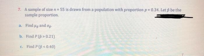 7. A sample of size n= 55 is drawn from a population with proportion p 0.34. Let p be the
sample proportion.
%3D
a. Find Hg and op.
b. Find P (p > 0.21)
c. Find P (p < 0.40)
