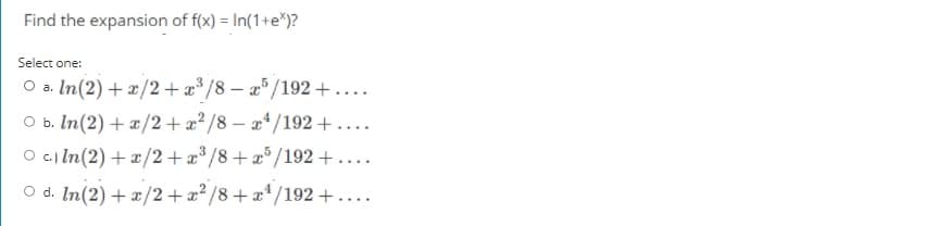 Find the expansion of f(x) = In(1+e*)?
Select one:
O a. In(2) + x/2+ æ* /8 – a°/192 + ....
O b. In(2) + x/2 +æ²/8 – a* /192 +....
O c.) In(2) + ¤/2 + æ* /8+æ°/192 +....
O d. In(2) + x/2+x² /8+x*/192 +....
