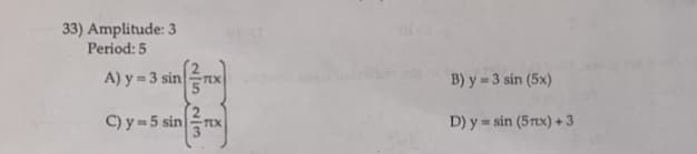 33) Amplitude: 3
Period: 5
A) y = 3 sin
C) y = 5 sin
2/5 2/3
ट्र
-TEX
B) y = 3 sin (5x)
D) y sin (5rx) +3