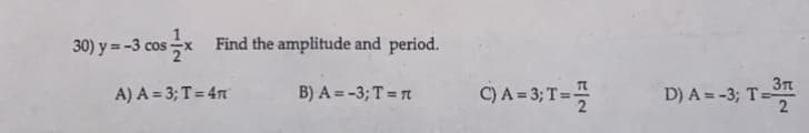 30) y = -3 cos x
Find the amplitude and period.
A) A = 3; T = 4T
B) A = -3; T = π
C) A = 3; T =
132
D) A = -3; T =