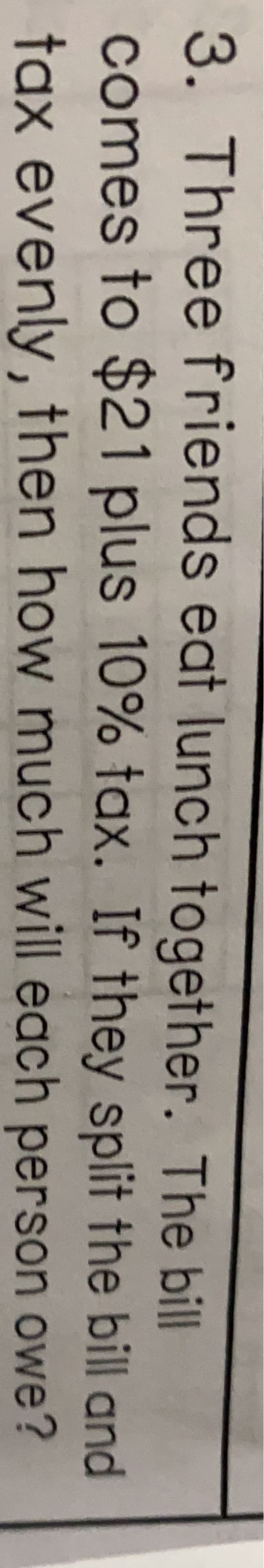 3. Three friends eat lunch together. The bill
comes to $21 plus 10% tax. If they split the bill and
tax evenly, then how much will each person owe?