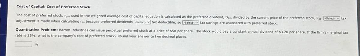 Cost of Capital: Cost of Preferred Stock
The cost of preferred stock, rps, used in the weighted average cost of capital equation is calculated as the preferred dividend, Dps, divided by the current price of the preferred stock, Pps- -Select- tax
adjustment is made when calculating rps because preferred dividends -Select- tax deductible; so -Select- tax savings are associated with preferred stock.
Quantitative Problem: Barton Industries can issue perpetual preferred stock at a price of $58 per share. The stock would pay a constant annual dividend of $3.20 per share. If the firm's marginal tax
rate is 25%, what is the company's cost of preferred stock? Round your answer to two decimal places.
%