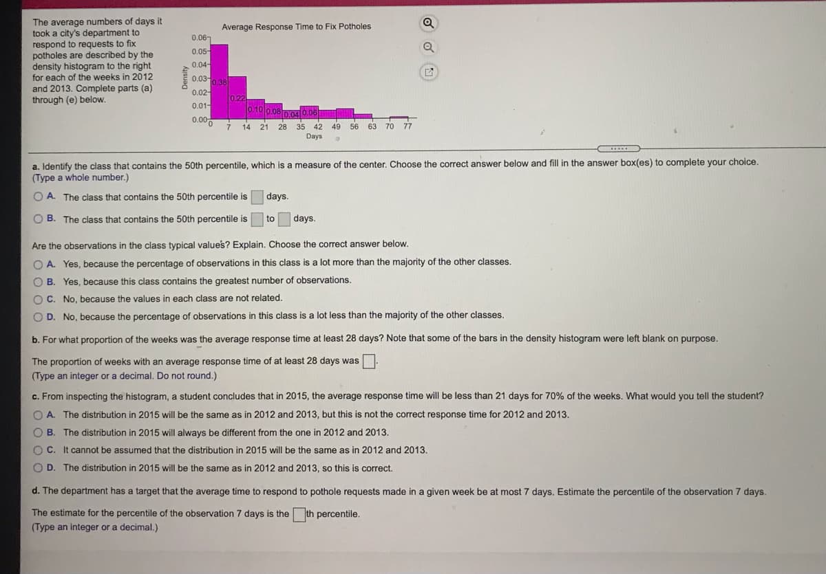 The average numbers of days it
took a city's department to
respond to requests to fix
potholes are described by the
density histogram to the right
for each of the weeks in 2012
Q
Average Response Time to Fix Potholes
0.067
0.05-
0.04-
0.030.38
and 2013. Complete parts (a)
through (e) below.
0.02-
0.22
0.10 0.080.04 0.06
0.01-
0.00
14
21 28 35
42
49
56 63 70 77
Days
a. Identify the class that contains the 50th percentile, which is a measure of the center. Choose the correct answer below and fill in the answer box(es) to complete your choice.
(Type a whole number.)
O A. The class that contains the 50th percentile is
days.
O B. The class that contains the 50th percentile is
to
days.
Are the observations in the class typical values? Explain. Choose the correct answer below.
O A. Yes, because the percentage of observations in this class is a lot more than the majority of the other classes.
OB.
Yes, because this class contains the greatest number of observations.
O C. No, because the values in each class are not related.
O D. No, because the percentage of observations in this class is a lot less than the majority of the other classes.
b. For what proportion of the weeks was the average response time at least 28 days? Note that some of the bars in the density histogram were left blank on purpose.
The proportion of weeks with an average response time of at least 28 days was
(Type an integer or a decimal. Do not round.)
c. From inspecting the histogram, a student concludes that in 2015, the average response time will be less than 21 days for 70% of the weeks. What would you tell the student?
O A. The distribution in 2015 will be the same as in 2012 and 2013, but this is not the correct response time for 2012 and 2013.
O B. The distribution in 2015 will always be different from the one in 2012 and 2013.
OC.
O C. It cannot be assumed that the distribution in 2015 will be the same as in 2012 and 2013.
O D. The distribution in 2015 will be the same as in 2012 and 2013, so this is correct.
d. The department has a target that the average time to respond to pothole requests made in a given week be at most 7 days. Estimate the percentile of the observation 7 days.
The estimate for the percentile of the observation 7 days is the th percentile.
(Type an integer or a decimal.)
