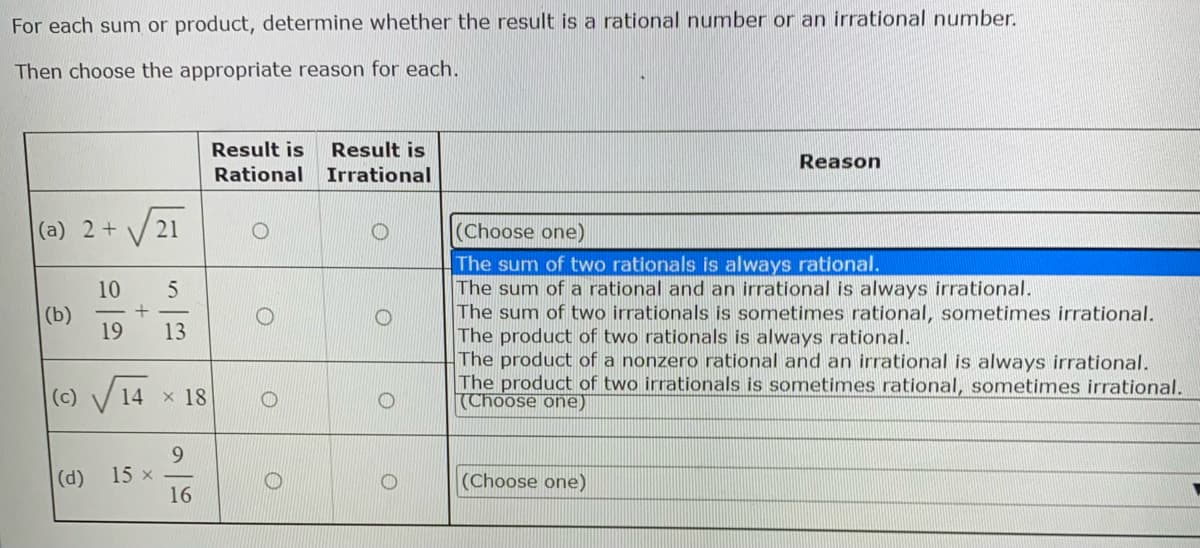 For each sum or product, determine whether the result is a rational number or an irrational number.
Then choose the appropriate reason for each.
Result is Result is
Reason
Rational
Irrational
(a) 2 +
(Choose one)
The sum of two rationals is always rational.
The sum of a rational and an irrational is always irrational.
(b)
The sum of two irrationals is sometimes rational, sometimes irrational.
The product of two rationals is always rational.
The product of a nonzero rational and an irrational is always irrational.
The product of two irrationals is sometimes rational, sometimes irrational.
(Choose one)
(Choose one)
(c)
(d)
21
10 5
+
19 13
14 x 18
9
16
15 x
O