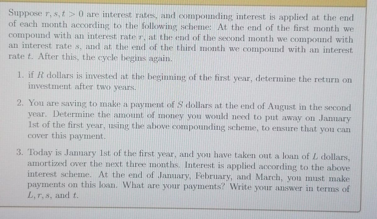 Suppose r, s,t> 0) are interest rates, and compounding interest is applied at the end
of each month according to the following scheme: At the end of the first month we
compound with an interest rate r, at the end of the second month we compound with
an interest rate s, and at the end of the third month we compound with an interest
rate t. After this, the cycle begins again.
1. if R dollars is invested at the beginning of the first year, determine the return on
investment after two years.
2. You are saving to make a payment of $ dollars at the end of August in the second
year. Determine the amount of money you would need to put away on January
1st of the first year, using the above compounding scheme, to ensure that you can
cover this payment.
3. Today is January 1st of the first year, and you have taken out a loan of L dollars,
amortized over the next three months. Interest is applied according to the above
interest scheme. At the end of January, February, and March, you must make
payments on this loan. What are your payments? Write your answer in terms of
L, r, s, and t.