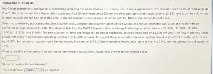 Replacement Analysis
The Gilbert Instrument Corporation is considering replacing the wood steamer it currently uses to shape guitar sides. The steamer has 6 years of remaining life.
If kept, the steamer will have depreciation expenses of $700 for 5 years and $350 for the sixth year. Its current book value is $3,850, and it can be sold on an
Internet auction site for $4,420 at this time. If the old steamer is not replaced, it can be sold for $800 at the end of its useful life.
Gilbert is considering purchasing the Side Steamer 3000, a higher-end steamer, which costs $12,000 and has an estimated useful life of 6 years with an
estimated salvage value of $1,700. This steamer falls into the MACRS 5-years class, so the applicable depreciation rates are 20.00 %, 32.00 %, 19.20%,
11.52 %, 11.52 %, and 5.76%. The new steamer is faster and allows for an output expansion, so sales would rise by $2,000 per year; the new machine's much
greater efficiency would reduce operating expenses by $1,700 per year. To support the greater sales, the new machine would require that inventories increase
by $2,900, but accounts payable would simultaneously increase by $700. Gilbert's marginal federal-plus-state tax rate is 25%, and the project cost of capital is
14%
What is the NPV of the project? Do not round intermediate calculations. Round your answer to the nearest dollar.
$
Should it replace the old steamer?
The old steamer-Select-
be replaced.