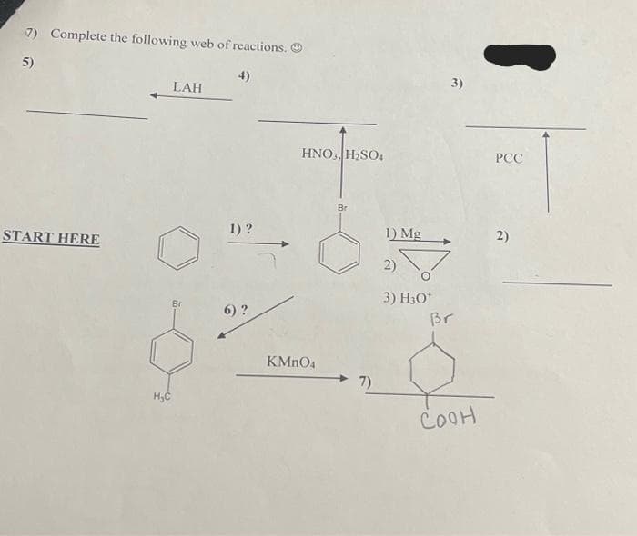 7) Complete the following web of reactions. Ⓒ
5)
START HERE
H₂C
LAH
1) ?
6) ?
HNO3, H₂SO4
KMnO4
Br
7)
1) Mg
2)
3) H30*
3)
Br
COOH
PCC
2)