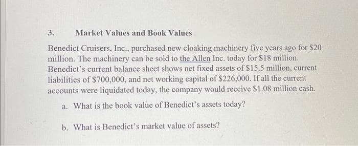 3.
Market Values and Book Values
Benedict Cruisers, Inc., purchased new cloaking machinery five years ago for $20
million. The machinery can be sold to the Allen Inc. today for $18 million.
Benedict's current balance sheet shows net fixed assets of $15.5 million, current
liabilities of $700,000, and net working capital of $226,000. If all the current
accounts were liquidated today, the company would receive $1.08 million cash.
a. What is the book value of Benedict's assets today?
b. What is Benedict's market value of assets?