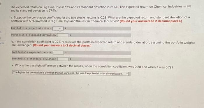 *
A
nces
The expected return on Big Time Toys is 12% and its standard deviation is 21.6%. The expected return on Chemical Industries is 9%
and its standard deviation is 27.4%.
a. Suppose the correlation coefficient for the two stocks' returns is 0.28. What are the expected return and standard deviation of a
portfolio with 53% invested in Big Time Toys and the rest in Chemical Industries? (Round your answers to 2 decimal places.)
Portfolio's expected return
Portfolio's standard deviation
b. If the correlation coefficient is 0.78, recalculate the portfolio expected return and standard deviation, assuming the portfolio weights
are unchanged. (Round your answers to 2 decimal places.)
Portfolio's expected return
Portfolio's standard deviation
c. Why is there a slight difference between the results, when the correlation coefficient was 0.28 and when it was 0.78?
The higher the correlation is between the two variables, the less the potential is for diversification. V