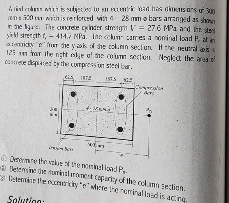 =
A tied column which is subjected to an eccentric load has dimensions of 300
mm x 500 mm which is reinforced with 4 - 28 mm Ø bars arranged as shown
in the figure. The concrete cylinder strength f 27.6 MPa and the steel
yield strength fy = 414.7 MPa. The column carries a nominal load P₁ at an
eccentricity "e" from the y-axis of the column section. If the neutral axis is
125 mm from the right edge of the column section. Neglect the area of
concrete displaced by the compression steel bar.
300
mm
62.5
Tension Bars
187.5
187.5 62.5
4-28 mun o
500 mm
e
Compression
Bars
Pn
Determine the value of the nominal load Pn.
2 Determine the nominal moment capacity of the column section.
3 Determine the eccentricity "e" where the nominal load is acting.
Solution: