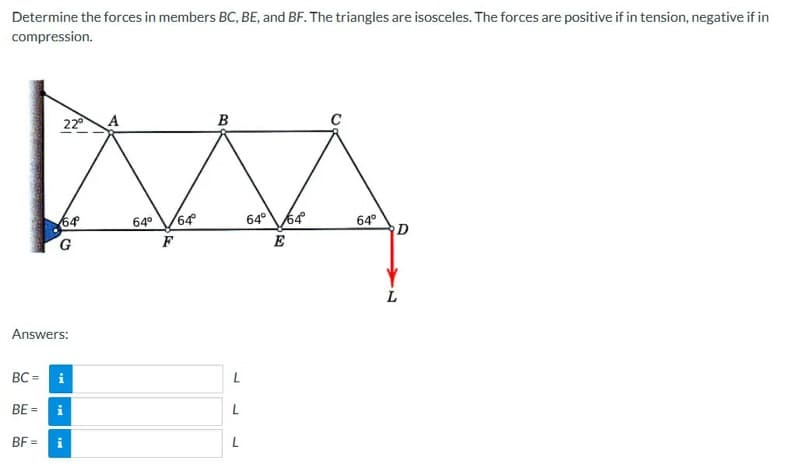 Determine the forces in members BC, BE, and BF. The triangles are isosceles. The forces are positive if in tension, negative if in
compression.
22°
64
BF=
G
Answers:
BC=
i
BE = i
A
64° 64°
F
B
L
L
L
64° 64°
E
64°
D
L