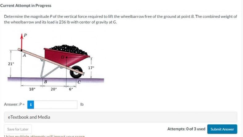 Current Attempt in Progress
Determine the magnitude P of the vertical force required to lift the wheelbarrow free of the ground at point B. The combined weight of
the wheelbarrow and its load is 236 lb with center of gravity at G.
21"
18"
Answer: P = i
B
20"
eTextbook and Media
lb
Save for Later
Heing multiple attempt will impact your score
17"
Attempts: 0 of 3 used Submit Answer