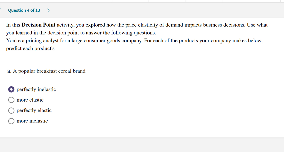 Question 4 of 13 >
In this Decision Point activity, you explored how the price elasticity of demand impacts business decisions. Use what
you learned in the decision point to answer the following questions.
You're a pricing analyst for a large consumer goods company. For each of the products your company makes below,
predict each product's
a. A popular breakfast cereal brand
Operfectly inelastic
more elastic
perfectly elastic
more inelastic