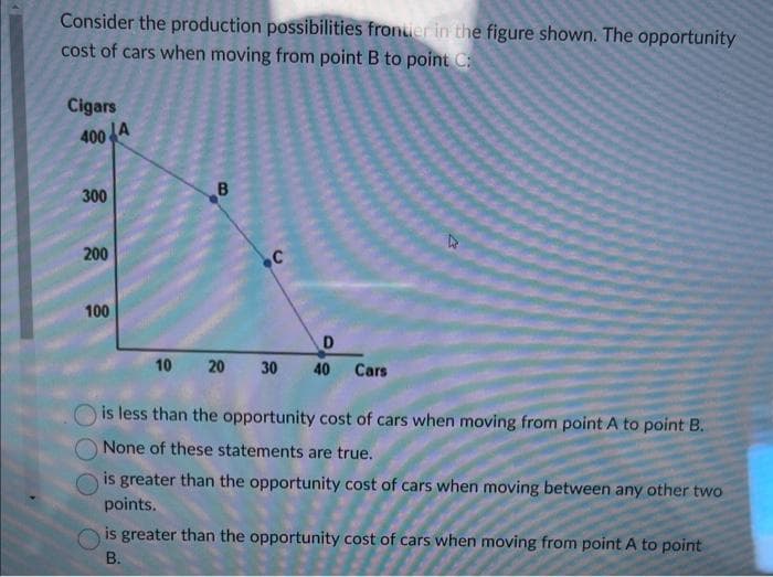 Consider the production possibilities fronter in the figure shown. The opportunity
cost of cars when moving from point B to point C:
Cigars
400
JA
300
200
100
B
C
D
10 20 30 40 Cars
is less than the opportunity cost of cars when moving from point A to point B.
None of these statements are true.
is greater than the opportunity cost of cars when moving between any other two
points.
is greater than the opportunity cost of cars when moving from point A to point
B.