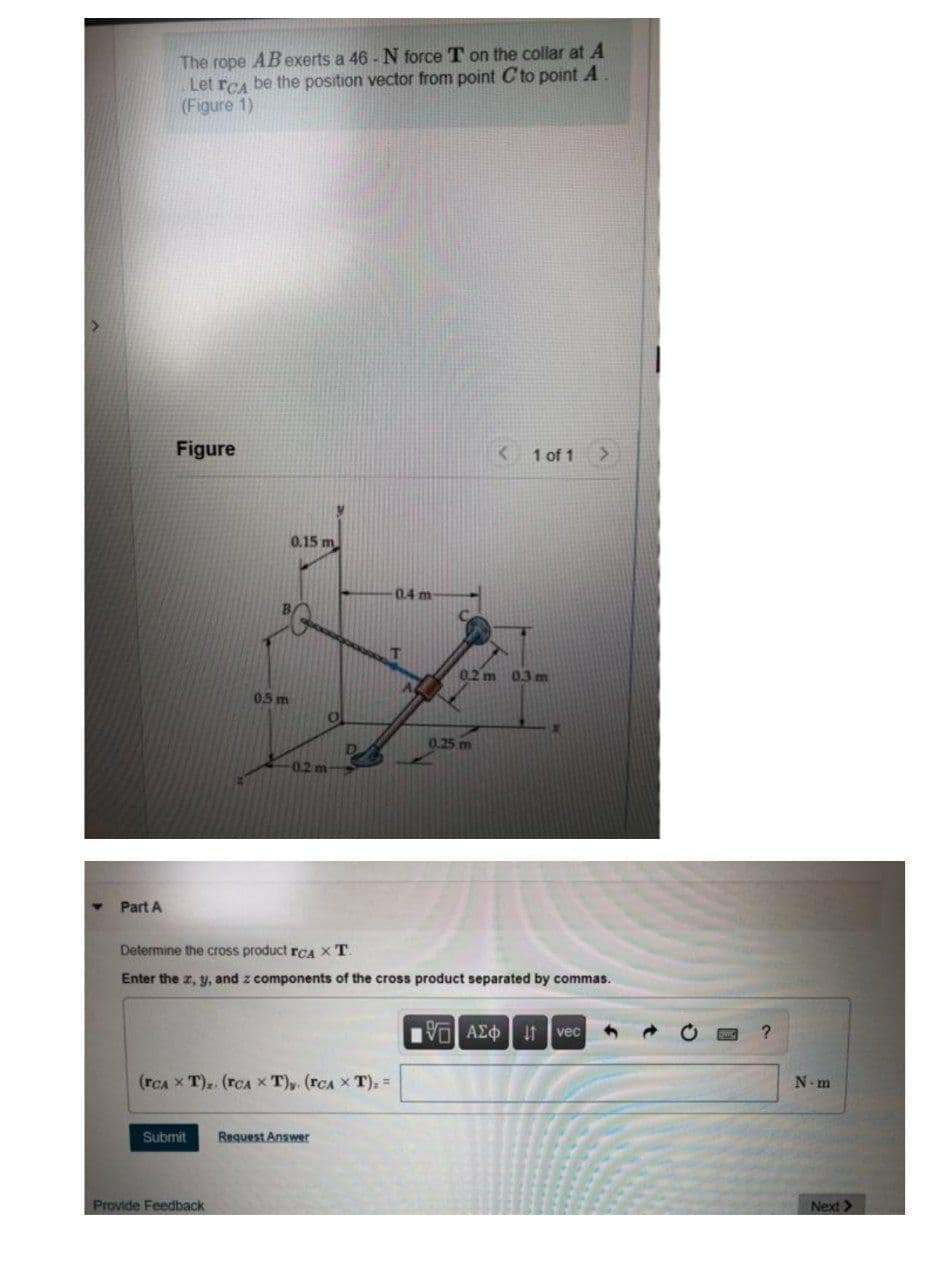 The rope AB exerts a 46 - N force T on the collar at A
Let rCA be the position vector from point C to point A
(Figure 1)
Figure
< 1 of 1
0.15 m
0.4 m
T
0.2 m 03 m
0.5 m
0.25 m
0.2 m
Part A
Determine the cross product reaA XT
Enter the z, y, and z components of the cross product separated by commas.
vec
(rCA x T).. (rCA x T),. (rCA x T), =
N.m
Submit
Request Answer
Provide Feedback
Next>
